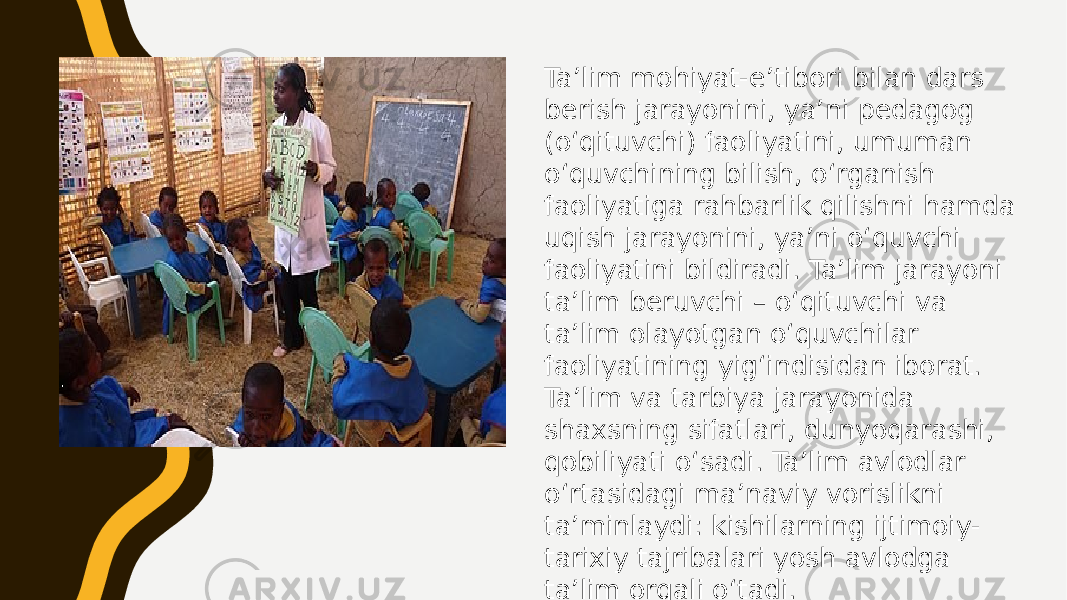 Taʼlim mohiyat-eʼtibori bilan dars berish jarayonini, yaʼni pedagog (oʻqituvchi) faoliyatini, umuman oʻquvchining bilish, oʻrganish faoliyatiga rahbarlik qilishni hamda uqish jarayonini, yaʼni oʻquvchi faoliyatini bildiradi. Taʼlim jarayoni taʼlim beruvchi – oʻqituvchi va taʼlim olayotgan oʻquvchilar faoliyatining yigʻindisidan iborat. Taʼlim va tarbiya jarayonida shaxsning sifatlari, dunyoqarashi, qobiliyati oʻsadi. Taʼlim avlodlar oʻrtasidagi maʼnaviy vorislikni taʼminlaydi: kishilarning ijtimoiy- tarixiy tajribalari yosh avlodga taʼlim orqali oʻtadi. 