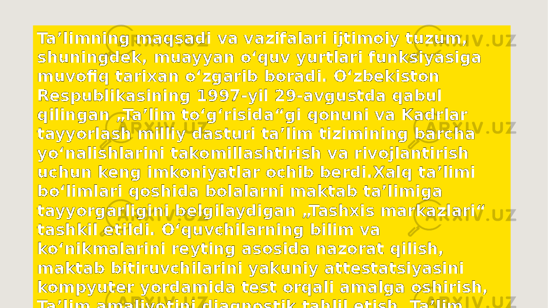 Taʼlimning maqsadi va vazifalari ijtimoiy tuzum, shuningdek, muayyan oʻquv yurtlari funksiyasiga muvofiq tarixan oʻzgarib boradi. Oʻzbekiston Respublikasining 1997-yil 29-avgustda qabul qilingan „Taʼlim toʻgʻrisida“gi qonuni va Kadrlar tayyorlash milliy dasturi taʼlim tizimining barcha yoʻnalishlarini takomillashtirish va rivojlantirish uchun keng imkoniyatlar ochib berdi.Xalq taʼlimi boʻlimlari qoshida bolalarni maktab taʼlimiga tayyorgarligini belgilaydigan „Tashxis markazlari“ tashkil etildi. Oʻquvchilarning bilim va koʻnikmalarini reyting asosida nazorat qilish, maktab bitiruvchilarini yakuniy attestatsiyasini kompyuter yordamida test orqali amalga oshirish, Taʼlim amaliyotini diagnostik tahlil etish, Taʼlim muassasalarida marketing tizimidan foydalanish kabi qator pedagogik yangiliklar joriy etildi 