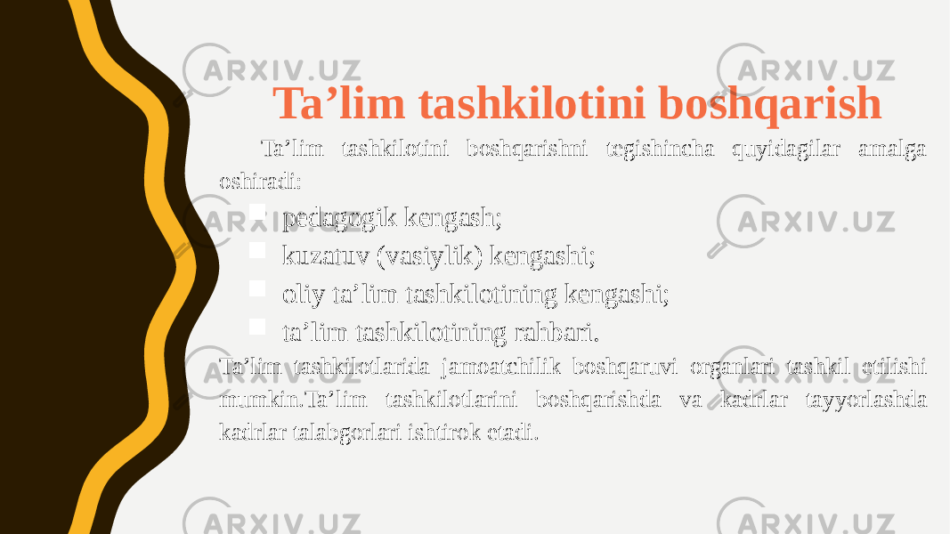  Ta’lim tashkilotini boshqarish Ta’lim tashkilotini boshqarishni tegishincha quyidagilar amalga oshiradi:  pedagogik kengash;  kuzatuv (vasiylik) kengashi;  oliy ta’lim tashkilotining kengashi;  ta’lim tashkilotining rahbari. Ta’lim tashkilotlarida jamoatchilik boshqaruvi organlari tashkil etilishi mumkin.Ta’lim tashkilotlarini boshqarishda va kadrlar tayyorlashda kadrlar talabgorlari ishtirok etadi. 