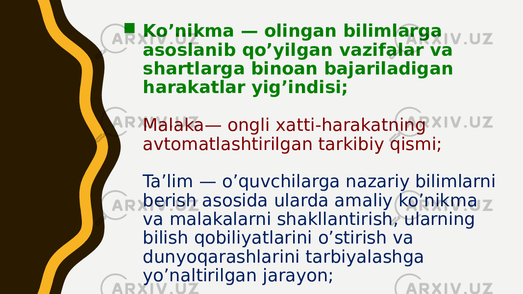  Ko’nikma — olingan bilimlarga asoslanib qo’yilgan vazifalar va shartlarga binoan bajariladigan harakatlar yig’indisi; Malaka— ongli xatti-harakatning avtomatlashtirilgan tarkibiy qismi; Ta’lim — o’quvchilarga nazariy bilimlarni berish asosida ularda amaliy ko’nikma va malakalarni shakllantirish, ularning bilish qobiliyatlarini o’stirish va dunyoqarashlarini tarbiyalashga yo’naltirilgan jarayon; 