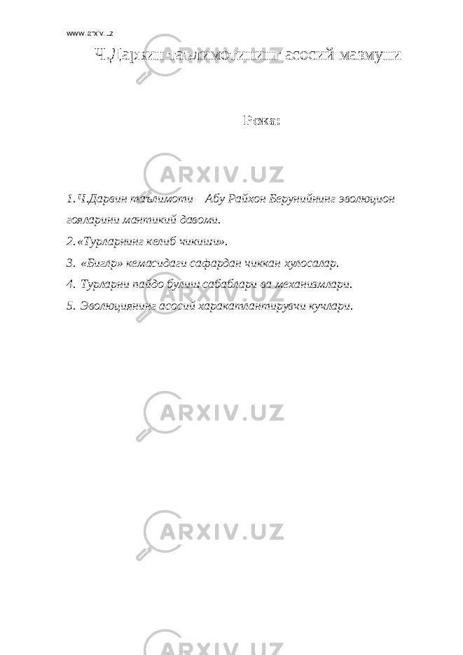 www.arxiv.uz Ч.Дарвин таълимотининг асосий мазмуни Режа: 1. Ч.Дарвин таълимоти – Абу Райхон Берунийнинг эволюцион гояларини мантикий давоми. 2. «Турларнинг келиб чикиши». 3. «Бигл p » кемасидаги сафардан чиккан хулосалар. 4. Турларни пайдо булиш сабаблари ва механизмлари. 5. Эволюциянинг асосий харакатлантирувчи кучлари. 