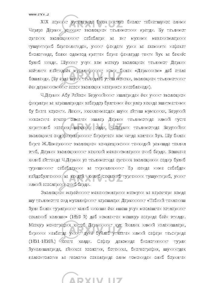 www.arxiv.uz XIX асрнинг урталарида буюк инглиз биолог табиатшунос олими Чарл p з Дарвин узининг эволюцион таълимотини яратди . Бу таълимот органик эволюциянинг сабаблари ва энг мухими механизмларини тушунтириб берганлигидан, унинг фандаги урни ва ахамияти нафакат биологияда, балки одамзод яратган барча фанларда тенги йук ва бекиёс булиб чикди. Шунинг учун хам мазкур эволюцион таълимот Дарвин хаётлиги пайтидаёк муаллифининг номи билан «Дарвинизм» деб атала бошланди. (Бу ерда шуни таъкидлаб утиш жоизки, эволюцион таълимотнинг ёки дарвинизмнинг асоси эволюция назарияси хисобланади). Ч.Дарвин Абу Райхон Берунийнинг ишларидан ёки унинг эволюцион фикрлари ва карашларидан хабардор булганми ёки улар хакида эшитмаганми бу бизга коронги. Лекин, иккиланмасдан шуни айтиш мумкинки, Беруний нихоясига етказа олмаган ишлар Дарвин таълимотида илмий тусга киритилиб назария шаклини олди. Ч.Дарвин таълимотида Берунийни эволюцияга оид фикрларининг бирортаси хам четда колгани йук. Шу билан бирга Ж.Ламаркнинг эволюцион концепциясини танкидий равишда тахлил этиб, Дарвин эволюциянинг хакикий механизмларини очиб берди. Бошкача килиб айтганда Ч.Дарвин уз таълимотида органик эволюцияни содир булиб туришининг сабабларини ва тирикликнинг Ер юзида нима сабабдан пайдобулганини ва кандай килиб сакланиб турганини тушунтириб, унинг илмий асосларини очиб берди. Эволюцион жараённинг механизмларини мазмуни ва характери хамда шу таълимотга оид муаллифнинг карашлари Дарвиннинг «Табиий танланиш йули билан турларнинг келиб чикиши ёки яшаш учун мослашган зотларнинг сакланиб колиши» (1859 й) деб номланган машхур асарида баён этилди. Мазкур монографик китоб Дарвиннинг куп йиллик илмий изланишлари, биринчи навбатда унинг дунё буйлаб утказган илмий сафари таъсирида (1831-1836й.) юзага келди. Сафар давомида биологиянинг турли йуналишларида, айникса зоология, ботаника, биогеография, шунингдек палеонтология ва геология сохаларида олим томонидан олиб борилган 