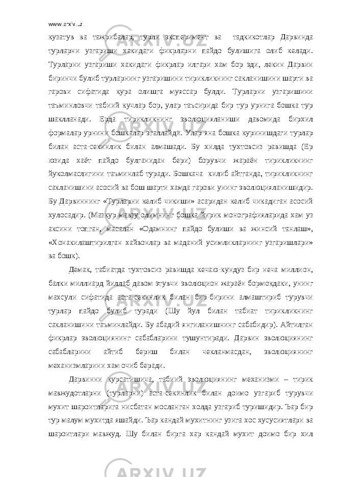 www.arxiv.uz кузатув ва тажрибалар, турли эксперимент ва тадкикотлар Дарвинда турларни узгариши хакидаги фикрларни пайдо булишига олиб келади. Турларни узгариши хакидаги фикрлар илгари хам бор эди, лекин Дарвин биринчи булиб турларнинг узгаришини тирикликнинг сакланишини шарти ва гарови сифатида кура олишга муяссар булди. Турларни узгаришини таъминловчи табиий кучлар бор, улар таъсирида бир тур урнига бошка тур шаклланади. Ерда тирикликнинг эволюцияланиши давомида бирхил формалар урнини бошкалар эгаллайди. Улар яна бошка куринишдаги турлар билан аста-секинлик билан алмашади. Бу хилда тухтовсиз равишда (Ер юзида хаёт пайдо булганидан бери) борувчи жараён тирикликнинг йуколмаслигини таъминлаб туради. Бошкача килиб айтганда, тирикликнинг сакланишини асосий ва бош шарти хамда гарови унинг эволюцияланишидир. Бу Дарвиннинг «Турларни келиб чикиши» асаридан келиб чикадиган асосий хулосадир. (Мазкур мавзу олимнинг бошка йирик монографияларида хам уз аксини топган, масалан «Одамнинг пайдо булиши ва жинсий танлаш», «Хонакилаштирилган хайвонлар ва маданий усимликларнинг узгаришлари» ва бошк). Демак, табиатда тухтовсиз равишда кечаю-кундуз бир неча миллион, балки миллиард йиллаб давом этувчи эволюцион жараён бормокдаки, унинг махсули сифатида аста-секинлик билан бир-бирини алмаштириб турувчи турлар пайдо булиб туради (Шу йул билан табиат тирикликнинг сакланишини таъминлайди. Бу абадий янгиланишнинг сабабидир). Айтилган фикрлар эволюциянинг сабабларини тушунтиради. Дарвин эволюциянинг сабабларини айтиб бериш билан чекланмасдан, эволюциянинг механизмларини хам очиб беради. Дарвинни курсатишича, табиий эволюциянинг механизми – тирик мавжудотларни (турларни) аста-секинлик билан доимо узгариб турувчи мухит шароитларига нисбатан мосланган холда узгариб туришидир. Ъар бир тур малум мухитда яшайди. Ъар кандай мухитнинг узига хос хусусиятлари ва шароитлари мавжуд. Шу билан бирга хар кандай мухит доимо бир хил 