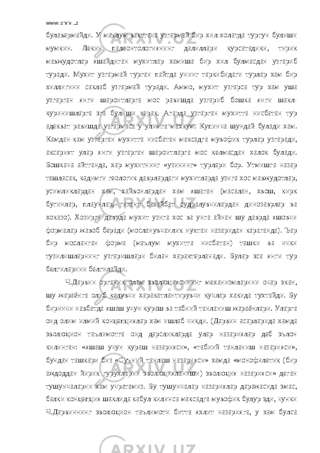 www.arxiv.uz булавермайди. У маълум вактгача узгармай бир хил холатда тургун булиши мумкин. Лекин палеонтологиянинг далиллари курсатадики, тирик мавжудотлар яшайдиган мухитлар хамиша бир хил булмасдан узгариб туради. Мухит узгармай турган пайтда унинг таркибидаги турлар хам бир хиллигини саклаб узгармай туради. Аммо, мухит узгарса тур хам уша узгарган янги шароитларга мос равишда узгариб бошка янги шакл- куринишларга эга булиши керак. Агарда узгарган мухитга нисбатан тур адекват равишда узгармаса у улимга махкум. Купинча шундай булади хам. Камдан-кам узгарган мухитга нисбатан максадга мувофик турлар узгаради, аксарият улар янги узгарган шароитларга мос келмасдан халок булади. Бошкача айтганда, хар мухитнинг «узининг» турлари бор. Утмишга назар ташласак, кадимги геологик даврлардаги мухитларда узига хос мавжудотлар, усимликлардан хам, хайвонлардан хам яшаган (масалан, хвош, кирк бугинлар, плаунлар, гигант бахайбат судралувчилардан динозаврлар ва хоказо). Хозирги даврда мухит узига хос ва унга айнан шу даврда яшовчи формалар жавоб беради (мосланувчанлик нуктаи назаридан караганда). Ъар бир мосланган форма (маълум мухитга нисбатан) ташки ва ички тузилишларнинг узгаришлари билан характерланади. Булар эса янги тур белгиларини белгилайди. Ч.Дарвин органик олам эволюциясининг механизмларини очар экан, шу жараёнга олиб келувчи харакатлантирувчи кучлар хакида тухтайди. Бу биринчи навбатда яшаш учун кураш ва табиий танланиш жараёнлари. Уларга оид олим илмий концепциялар хам ишлаб чикди. (Дарвин асарларида хамда эволюцион таълимотга оид дарсликларда улар назариялар деб эълон килинган: «яшаш учун кураш назарияси», «табиий танланиш назарияси», бундан ташкари биз «Суъний танлаш назарияси» хамда «монофилетик (бир аждоддан йирик гурухларни эволюцияланиши) эволюция назарияси» деган тушунчаларни хам учратамиз. Бу тушунчалар назариялар даражасида эмас, балки концепция шаклида кабул килинса максадга мувофик булур эди, чунки Ч.Дарвиннинг эволюцион таълимоти битта яхлит назарияга, у хам булса 