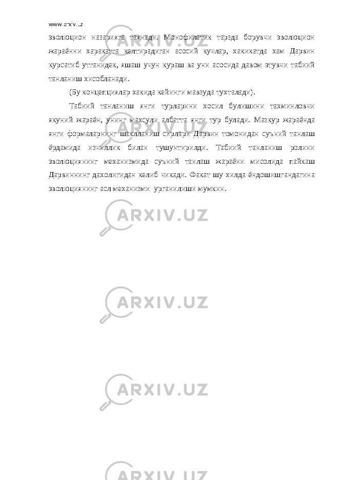 www.arxiv.uz эволюцион назарияга таянади. Монофилетик тарзда борувчи эволюцион жараённи харакатга келтирадиган асосий кучлар, хакикатда хам Дарвин курсатиб утганидек, яшаш учун кураш ва уни асосида давом этувчи табиий танланиш хисобланади. (Бу концепциялар хакида кейинги мавзуда тухталади). Табиий танланиш янги турларини хосил булишини тахминловчи якуний жараён, унинг махсули албатта янги тур булади. Мазкур жараёнда янги формаларнинг шаклланиш сирлари Дарвин томонидан суъний танлаш ёрдамида изчиллик билан тушунтирилди. Табиий танланиш ролини эволюциянинг механизмида суъний танлаш жараёни мисолида пайкаш Дарвиннинг дахолигидан келиб чикади. Факат шу хилда ёндошишгандагина эволюциянинг асл механизми урганилиши мумкин. 