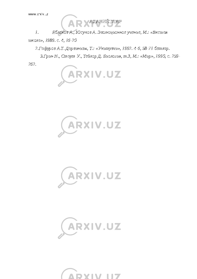 www.arxiv.uz АДАБИЁТЛАР 1. Яблоков А., Юсупов А. Эволюционное учение, М.: «Вксшая школа», 1989. с. 4, 16-20 2.Гафуров А.Т. Дарвинизм, Т.: «Укитувчи», 1992. 4-6, 58-71 бетлар. 3.Грин Н., Стаут У., Тейлор Д. Биология, т.З, М.: «Мир», 1990, с. 259- 262. 