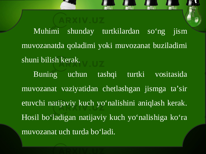 Muhimi shunday turtkilardan so‘ng jism muvozanatda qoladimi yoki muvozanat buziladimi shuni bilish kerak. Buning uchun tashqi turtki vositasida muvozanat vaziyatidan chetlashgan jismga ta’sir etuvchi natijaviy kuch yo‘nalishini aniqlash kerak. Hosil bo‘ladigan natijaviy kuch yo‘nalishiga ko‘ra muvozanat uch turda bo‘ladi. 