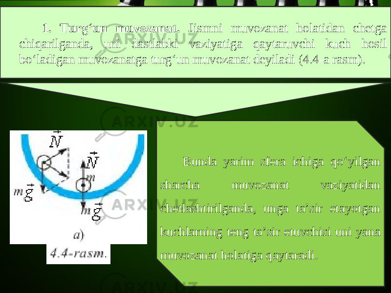 1. Turg‘un muvozanat. Jismni muvozanat holatidan chetga chiqarilganda, uni dastlabki vaziyatiga qaytaruvchi kuch hosil bo‘ladigan muvozanatga turg‘un muvozanat deyiladi (4.4-a rasm). Bunda yarim sfera ichiga qo‘yilgan sharcha muvozanat vaziyatidan chetlashtirilganda, unga ta’sir etayotgan kuchlarning teng ta’sir etuvchisi uni yana muvozanat holatiga qaytaradi. 