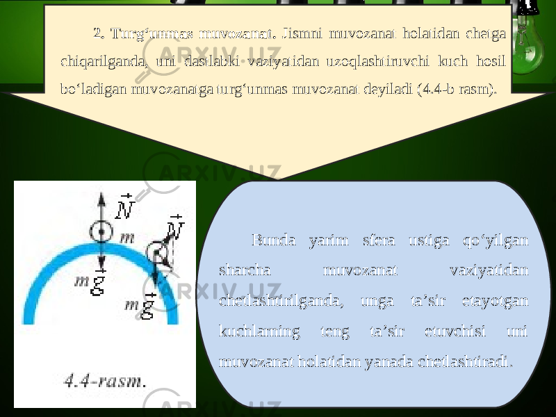 2. Turg‘unmas muvozanat. Jismni muvozanat holatidan chetga chiqarilganda, uni dastlabki vaziyatidan uzoqlashtiruvchi kuch hosil bo‘ladigan muvozanatga turg‘unmas muvozanat deyiladi (4.4-b rasm). Bunda yarim sfera ustiga qo‘yilgan sharcha muvozanat vaziyatidan chetlashtirilganda, unga ta’sir etayotgan kuchlarning teng ta’sir etuvchisi uni muvozanat holatidan yanada chetlashtiradi. 