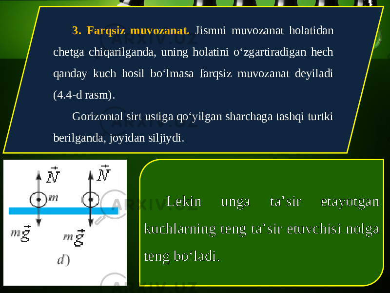 3. Farqsiz muvozanat. Jismni muvozanat holatidan chetga chiqarilganda, uning holatini o‘zgartiradigan hech qanday kuch hosil bo‘lmasa farqsiz muvozanat deyiladi (4.4-d rasm). Gorizontal sirt ustiga qo‘yilgan sharchaga tashqi turtki berilganda, joyidan siljiydi. Lekin unga ta’sir etayotgan kuchlarning teng ta’sir etuvchisi nolga teng bo‘ladi. 