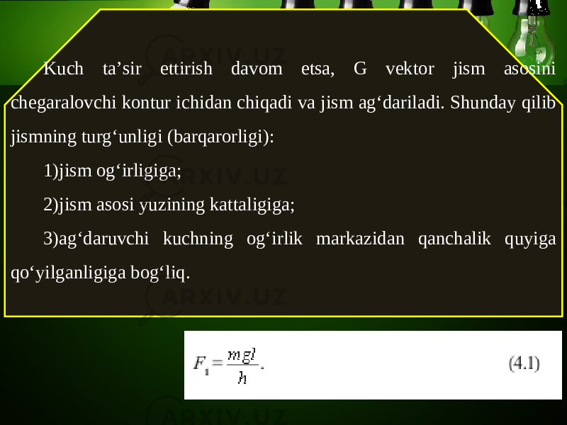 Kuch ta’sir ettirish davom etsa, G vektor jism asosini chegaralovchi kontur ichidan chiqadi va jism ag‘dariladi. Shunday qilib jismning turg‘unligi (barqarorligi): 1) jism og‘irligiga; 2) jism asosi yuzining kattaligiga; 3) ag‘daruvchi kuchning og‘irlik markazidan qanchalik quyiga qo‘yilganligiga bog‘liq. 