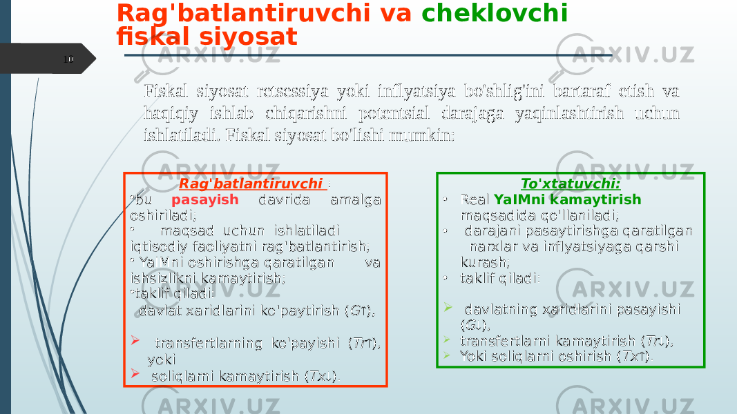 Fiskal siyosat retsessiya yoki inflyatsiya bo&#39;shlig&#39;ini bartaraf etish va haqiqiy ishlab chiqarishni potentsial darajaga yaqinlashtirish uchun ishlatiladi. Fiskal siyosat bo&#39;lishi mumkin:Rag&#39;batlantiruvchi va cheklovchi fiskal siyosat Rag&#39;batlantiruvchi : • bu pasayish davrida amalga oshiriladi; • maqsad uchun ishlatiladi iqtisodiy faoliyatni rag&#39;batlantirish; • YaIMni oshirishga qaratilgan va ishsizlikni kamaytirish; • taklif qiladi: davlat xaridlarini ko&#39;paytirish ( G  ),  transfertlarning ko&#39;payishi ( Tr  ), yoki  soliqlarni kamaytirish ( Tx  ). To&#39;xtatuvchi: • Real YaIMni kamaytirish maqsadida qo&#39;llaniladi; • darajani pasaytirishga qaratilgan narxlar va inflyatsiyaga qarshi kurash; • taklif qiladi:  davlatning xaridlarini pasayishi ( G  ),  transfertlarni kamaytirish ( Tr  ),  Yoki soliqlarni oshirish ( Tx  ).10 