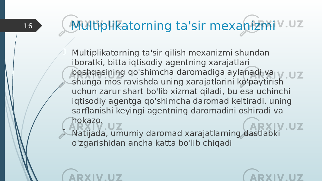 Multiplikatorning ta&#39;sir mexanizmi  Multiplikatorning ta&#39;sir qilish mexanizmi shundan iboratki, bitta iqtisodiy agentning xarajatlari boshqasining qo&#39;shimcha daromadiga aylanadi va shunga mos ravishda uning xarajatlarini ko&#39;paytirish uchun zarur shart bo&#39;lib xizmat qiladi, bu esa uchinchi iqtisodiy agentga qo&#39;shimcha daromad keltiradi, uning sarflanishi keyingi agentning daromadini oshiradi va hokazo.  Natijada, umumiy daromad xarajatlarning dastlabki o&#39;zgarishidan ancha katta bo&#39;lib chiqadi16 