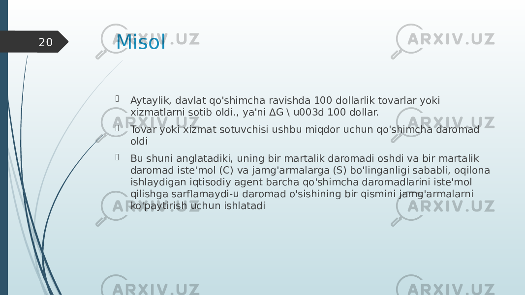 Misol  Aytaylik, davlat qo&#39;shimcha ravishda 100 dollarlik tovarlar yoki xizmatlarni sotib oldi., ya&#39;ni ΔG \ u003d 100 dollar.  Tovar yoki xizmat sotuvchisi ushbu miqdor uchun qo&#39;shimcha daromad oldi  Bu shuni anglatadiki, uning bir martalik daromadi oshdi va bir martalik daromad iste&#39;mol (C) va jamg&#39;armalarga (S) bo&#39;linganligi sababli, oqilona ishlaydigan iqtisodiy agent barcha qo&#39;shimcha daromadlarini iste&#39;mol qilishga sarflamaydi-u daromad o&#39;sishining bir qismini jamg&#39;armalarni ko&#39;paytirish uchun ishlatadi20 