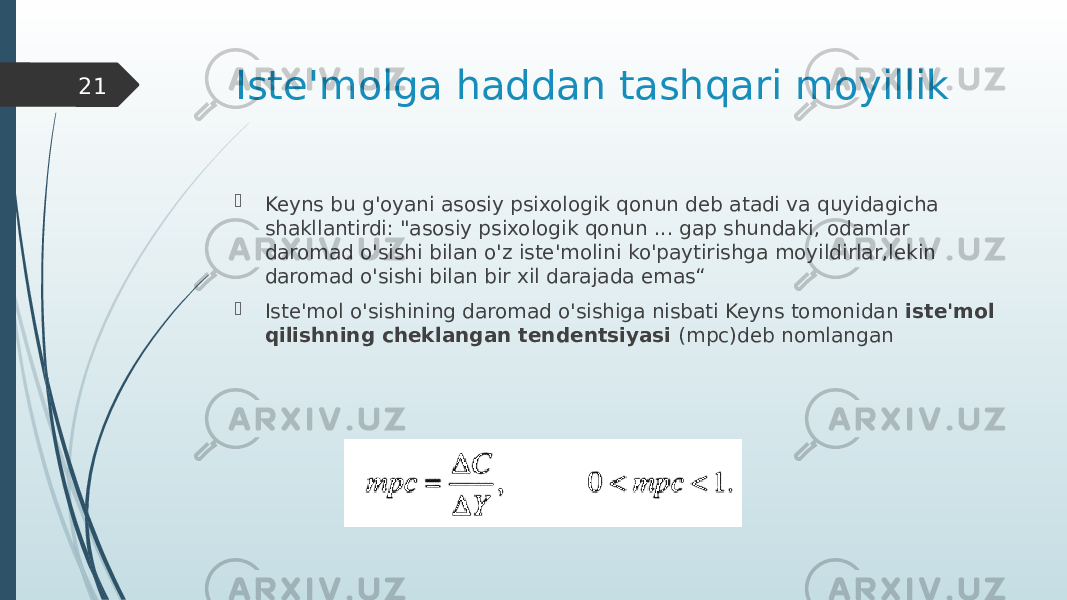 Iste&#39;molga haddan tashqari moyillik  Keyns bu g&#39;oyani asosiy psixologik qonun deb atadi va quyidagicha shakllantirdi: &#34;asosiy psixologik qonun ... gap shundaki, odamlar daromad o&#39;sishi bilan o&#39;z iste&#39;molini ko&#39;paytirishga moyildirlar,lekin daromad o&#39;sishi bilan bir xil darajada emas“  Iste&#39;mol o&#39;sishining daromad o&#39;sishiga nisbati Keyns tomonidan iste&#39;mol qilishning cheklangan tendentsiyasi (mpc)deb nomlangan21 