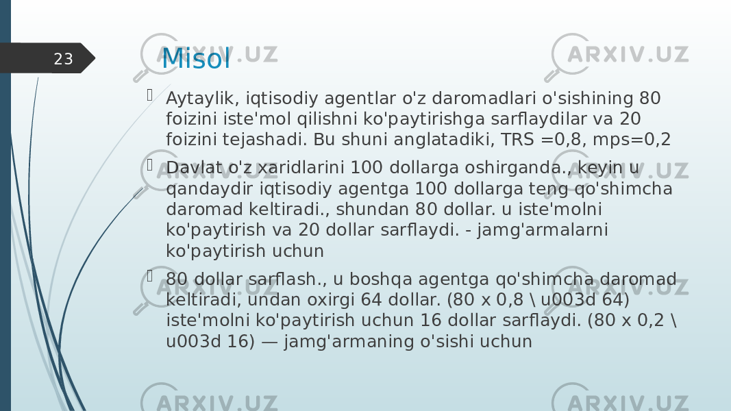 Misol  Aytaylik, iqtisodiy agentlar o&#39;z daromadlari o&#39;sishining 80 foizini iste&#39;mol qilishni ko&#39;paytirishga sarflaydilar va 20 foizini tejashadi. Bu shuni anglatadiki, TRS =0,8, mps=0,2  Davlat o&#39;z xaridlarini 100 dollarga oshirganda., keyin u qandaydir iqtisodiy agentga 100 dollarga teng qo&#39;shimcha daromad keltiradi., shundan 80 dollar. u iste&#39;molni ko&#39;paytirish va 20 dollar sarflaydi. - jamg&#39;armalarni ko&#39;paytirish uchun  80 dollar sarflash., u boshqa agentga qo&#39;shimcha daromad keltiradi, undan oxirgi 64 dollar. (80 x 0,8 \ u003d 64) iste&#39;molni ko&#39;paytirish uchun 16 dollar sarflaydi. (80 x 0,2 \ u003d 16) — jamg&#39;armaning o&#39;sishi uchun23 