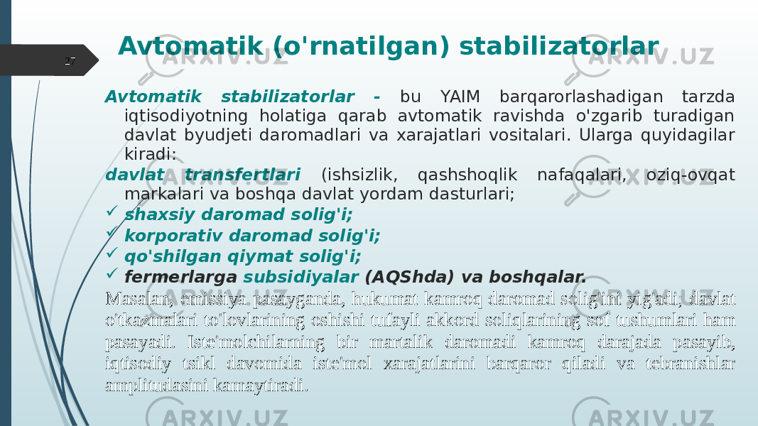 Avtomatik (o&#39;rnatilgan) stabilizatorlar Avtomatik stabilizatorlar - bu YAIM barqarorlashadigan tarzda iqtisodiyotning holatiga qarab avtomatik ravishda o&#39;zgarib turadigan davlat byudjeti daromadlari va xarajatlari vositalari. Ularga quyidagilar kiradi: davlat transfertlari (ishsizlik, qashshoqlik nafaqalari, oziq-ovqat markalari va boshqa davlat yordam dasturlari;  shaxsiy daromad solig&#39;i;  korporativ daromad solig&#39;i;  qo&#39;shilgan qiymat solig&#39;i;  fermerlarga subsidiyalar (AQShda) va boshqalar. Masalan, emissiya pasayganda, hukumat kamroq daromad solig&#39;ini yig&#39;adi; davlat o&#39;tkazmalari to&#39;lovlarining oshishi tufayli akkord soliqlarining sof tushumlari ham pasayadi. Iste&#39;molchilarning bir martalik daromadi kamroq darajada pasayib, iqtisodiy tsikl davomida iste&#39;mol xarajatlarini barqaror qiladi va tebranishlar amplitudasini kamaytiradi.27 