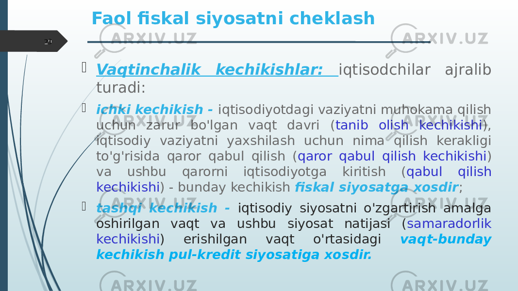  Vaqtinchalik kechikishlar: iqtisodchilar ajralib turadi:  ichki kechikish - iqtisodiyotdagi vaziyatni muhokama qilish uchun zarur bo&#39;lgan vaqt davri ( tanib olish kechikishi ), iqtisodiy vaziyatni yaxshilash uchun nima qilish kerakligi to&#39;g&#39;risida qaror qabul qilish ( qaror qabul qilish kechikishi ) va ushbu qarorni iqtisodiyotga kiritish ( qabul qilish kechikishi ) - bunday kechikish fiskal siyosatga xosdir ;  tashqi kechikish - iqtisodiy siyosatni o&#39;zgartirish amalga oshirilgan vaqt va ushbu siyosat natijasi ( samaradorlik kechikishi ) erishilgan vaqt o&#39;rtasidagi vaqt-bunday kechikish pul-kredit siyosatiga xosdir.Faol fiskal siyosatni cheklash 29 