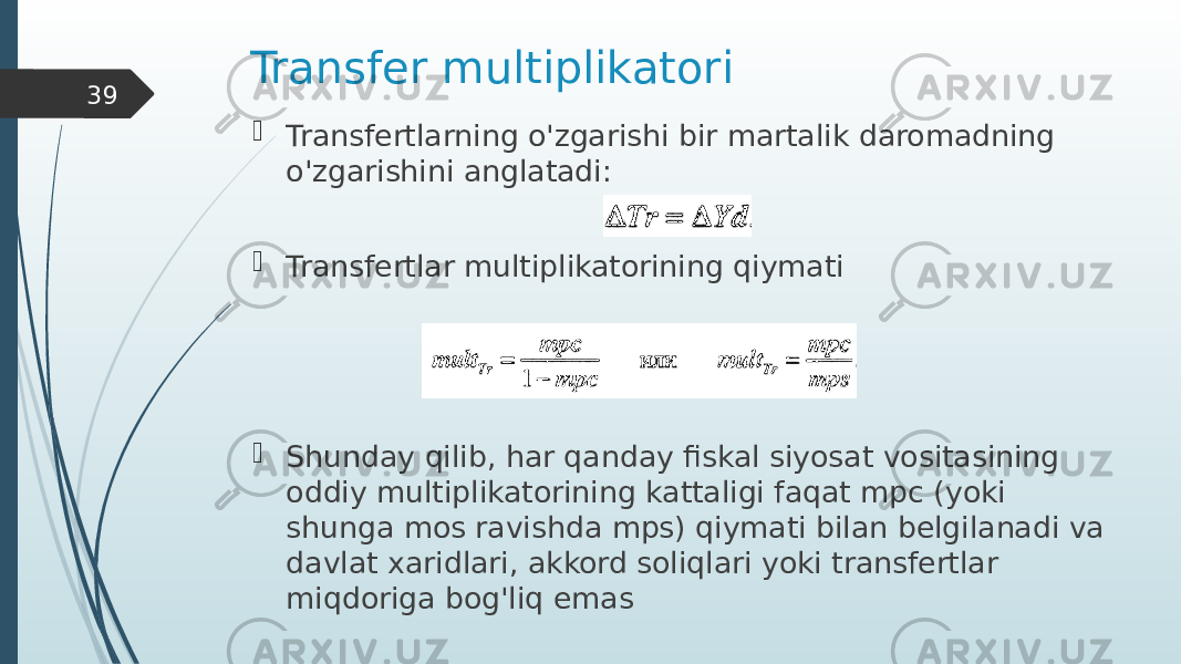 Transfer multiplikatori  Transfertlarning o&#39;zgarishi bir martalik daromadning o&#39;zgarishini anglatadi:  Transfertlar multiplikatorining qiymati  Shunday qilib, har qanday fiskal siyosat vositasining oddiy multiplikatorining kattaligi faqat mpc (yoki shunga mos ravishda mps) qiymati bilan belgilanadi va davlat xaridlari, akkord soliqlari yoki transfertlar miqdoriga bog&#39;liq emas39 