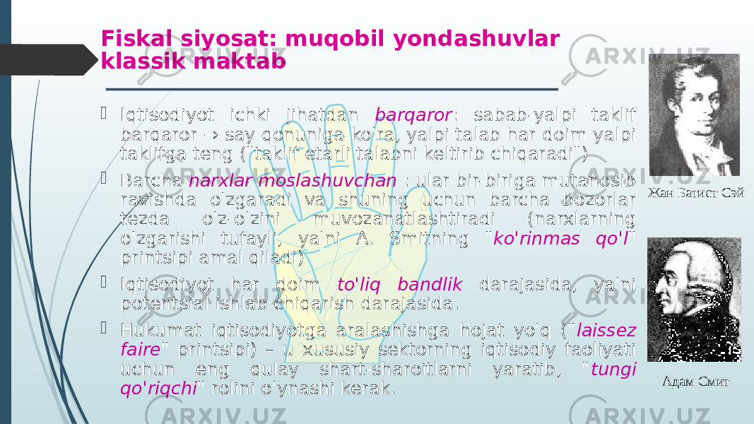  Iqtisodiyot ichki jihatdan barqaror : sabab-yalpi taklif barqaror → say qonuniga ko&#39;ra, yalpi talab har doim yalpi taklifga teng (&#34;taklif etarli talabni keltirib chiqaradi&#34;)  Barcha narxlar moslashuvchan : ular bir-biriga mutanosib ravishda o&#39;zgaradi va shuning uchun barcha bozorlar tezda o&#39;z-o&#39;zini muvozanatlashtiradi (narxlarning o&#39;zgarishi tufayli, ya&#39;ni A. Smitning &#34; ko&#39;rinmas qo&#39;l &#34; printsipi amal qiladi)  Iqtisodiyot har doim to&#39;liq bandlik darajasida, ya&#39;ni potentsial ishlab chiqarish darajasida.  Hukumat iqtisodiyotga aralashishga hojat yo&#39;q (&#34; laissez faire &#34; printsipi) – u xususiy sektorning iqtisodiy faoliyati uchun eng qulay shart-sharoitlarni yaratib, &#34; tungi qo&#39;riqchi &#34; rolini o&#39;ynashi kerak.Fiskal siyosat: muqobil yondashuvlar klassik maktab Adam SmithЖан Батист Сэй Адам Смит 