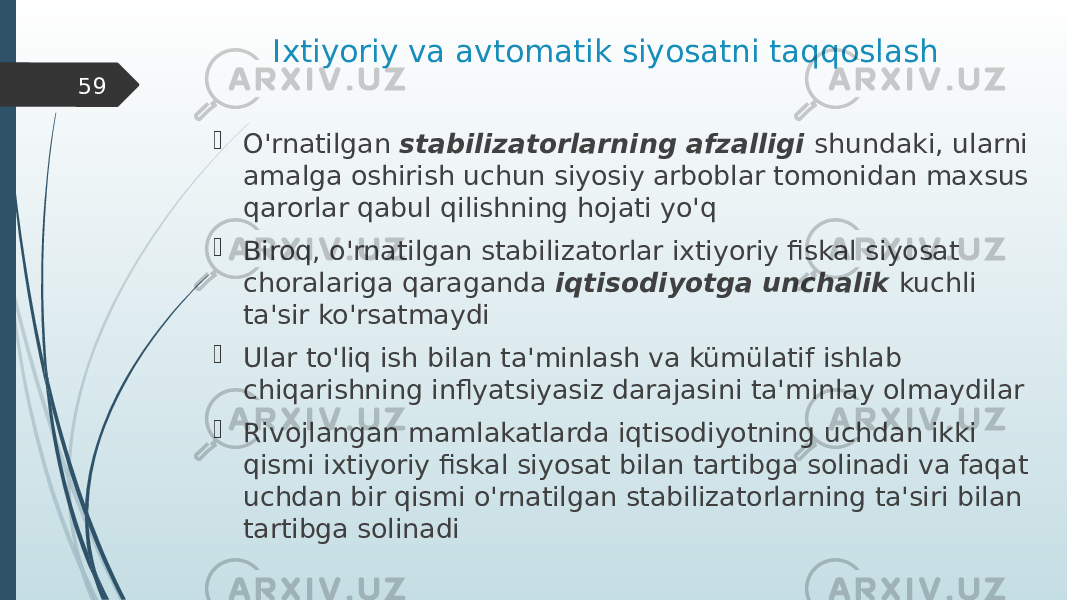 Ixtiyoriy va avtomatik siyosatni taqqoslash  O&#39;rnatilgan stabilizatorlarning afzalligi shundaki, ularni amalga oshirish uchun siyosiy arboblar tomonidan maxsus qarorlar qabul qilishning hojati yo&#39;q  Biroq, o&#39;rnatilgan stabilizatorlar ixtiyoriy fiskal siyosat choralariga qaraganda iqtisodiyotga unchalik kuchli ta&#39;sir ko&#39;rsatmaydi  Ular to&#39;liq ish bilan ta&#39;minlash va kümülatif ishlab chiqarishning inflyatsiyasiz darajasini ta&#39;minlay olmaydilar  Rivojlangan mamlakatlarda iqtisodiyotning uchdan ikki qismi ixtiyoriy fiskal siyosat bilan tartibga solinadi va faqat uchdan bir qismi o&#39;rnatilgan stabilizatorlarning ta&#39;siri bilan tartibga solinadi59 