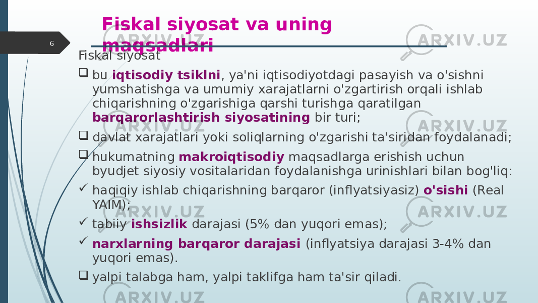 Fiskal siyosat va uning maqsadlari Fiskal siyosat  bu iqtisodiy tsiklni , ya&#39;ni iqtisodiyotdagi pasayish va o&#39;sishni yumshatishga va umumiy xarajatlarni o&#39;zgartirish orqali ishlab chiqarishning o&#39;zgarishiga qarshi turishga qaratilgan barqarorlashtirish siyosatining bir turi;  davlat xarajatlari yoki soliqlarning o&#39;zgarishi ta&#39;siridan foydalanadi;  hukumatning makroiqtisodiy maqsadlarga erishish uchun byudjet siyosiy vositalaridan foydalanishga urinishlari bilan bog&#39;liq:  haqiqiy ishlab chiqarishning barqaror (inflyatsiyasiz) o&#39;sishi (Real YAIM);  tabiiy ishsizlik darajasi (5% dan yuqori emas);  narxlarning barqaror darajasi (inflyatsiya darajasi 3-4% dan yuqori emas).  yalpi talabga ham, yalpi taklifga ham ta&#39;sir qiladi.6 