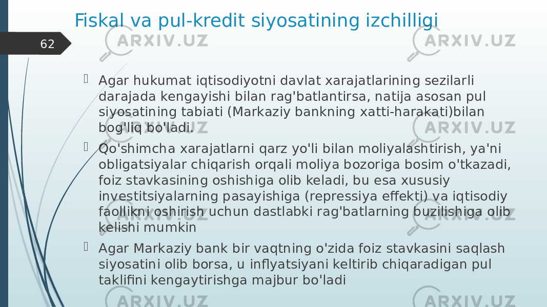 Fiskal va pul-kredit siyosatining izchilligi  Agar hukumat iqtisodiyotni davlat xarajatlarining sezilarli darajada kengayishi bilan rag&#39;batlantirsa, natija asosan pul siyosatining tabiati (Markaziy bankning xatti-harakati)bilan bog&#39;liq bo&#39;ladi.  Qo&#39;shimcha xarajatlarni qarz yo&#39;li bilan moliyalashtirish, ya&#39;ni obligatsiyalar chiqarish orqali moliya bozoriga bosim o&#39;tkazadi, foiz stavkasining oshishiga olib keladi, bu esa xususiy investitsiyalarning pasayishiga (repressiya effekti) va iqtisodiy faollikni oshirish uchun dastlabki rag&#39;batlarning buzilishiga olib kelishi mumkin  Agar Markaziy bank bir vaqtning o&#39;zida foiz stavkasini saqlash siyosatini olib borsa, u inflyatsiyani keltirib chiqaradigan pul taklifini kengaytirishga majbur bo&#39;ladi62 