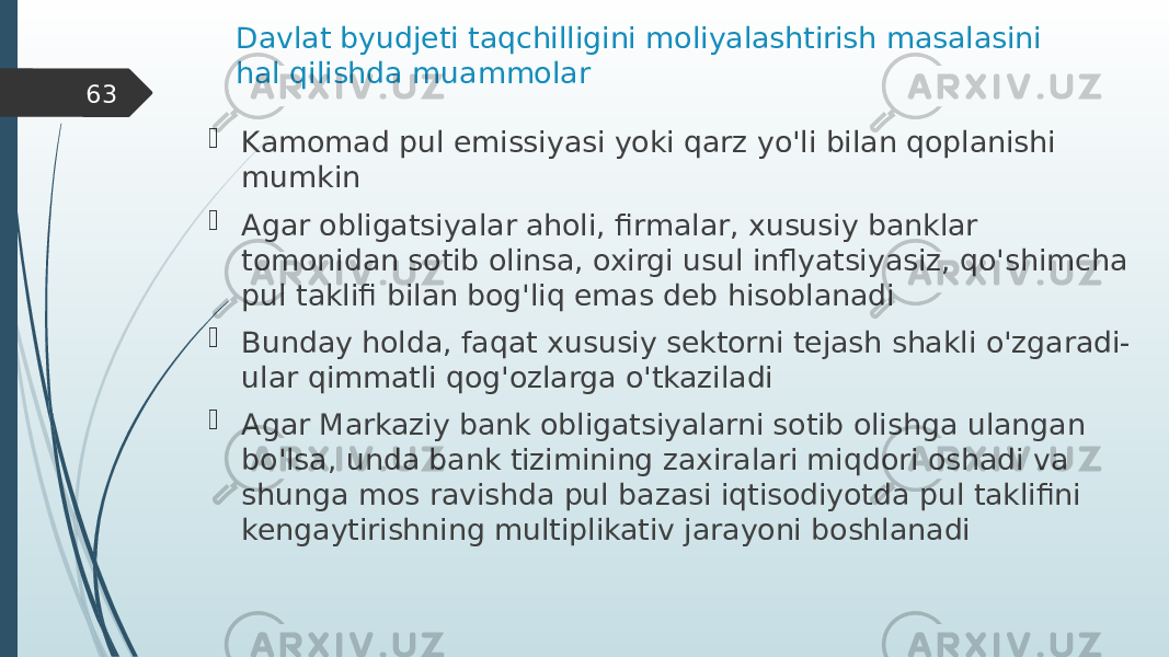 Davlat byudjeti taqchilligini moliyalashtirish masalasini hal qilishda muammolar  Kamomad pul emissiyasi yoki qarz yo&#39;li bilan qoplanishi mumkin  Agar obligatsiyalar aholi, firmalar, xususiy banklar tomonidan sotib olinsa, oxirgi usul inflyatsiyasiz, qo&#39;shimcha pul taklifi bilan bog&#39;liq emas deb hisoblanadi  Bunday holda, faqat xususiy sektorni tejash shakli o&#39;zgaradi- ular qimmatli qog&#39;ozlarga o&#39;tkaziladi  Agar Markaziy bank obligatsiyalarni sotib olishga ulangan bo&#39;lsa, unda bank tizimining zaxiralari miqdori oshadi va shunga mos ravishda pul bazasi iqtisodiyotda pul taklifini kengaytirishning multiplikativ jarayoni boshlanadi63 