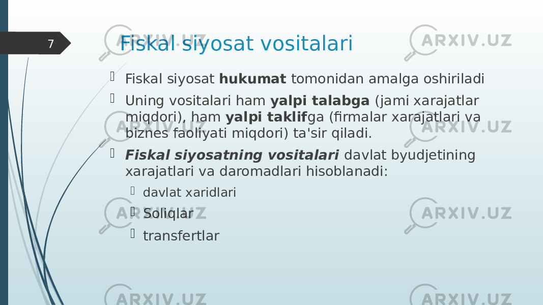 Fiskal siyosat vositalari  Fiskal siyosat hukumat tomonidan amalga oshiriladi  Uning vositalari ham yalpi talabga (jami xarajatlar miqdori), ham yalpi taklif ga (firmalar xarajatlari va biznes faoliyati miqdori) ta&#39;sir qiladi.  Fiskal siyosatning vositalari davlat byudjetining xarajatlari va daromadlari hisoblanadi:  davlat xaridlari  Soliqlar  transfertlar7 