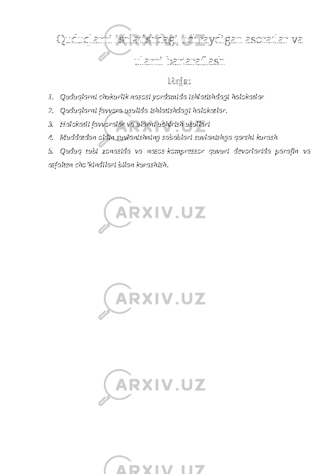 Quduqlarni ishlatishdagi uchraydigan asoratlar va ularni bartaraflash Reja : 1. Quduqlarni chukurlik nasosi yordamida ishlatishdagi halokatlar 2. Quduqlarni favvora usulida ishlatishdagi halokatlar. 3. Halokatli favvoralar va ularni uchirish usullari 4. Muddatdan oldin suvlanishning sabablari suvlanishga q arshi kurash 5. Quduq tubi zonasida va nasos-kompressor quvuri devorlarida parafin va asfalten ch o’ kindilari bilan kurashish. 