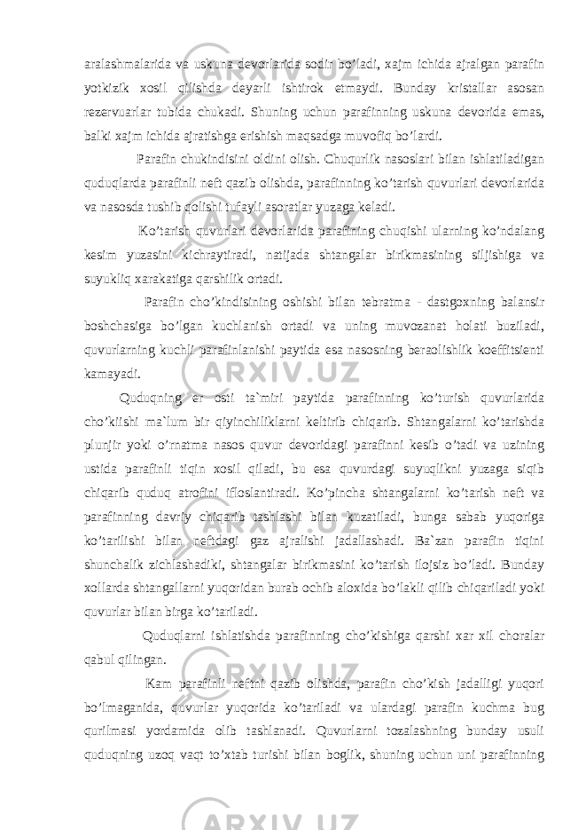 aralashmalarida va uskuna devorlarida sodir bo’ladi, xajm ichida ajralgan parafin yotkizik xosil qilishda deyarli ishtirok etmaydi. Bunday kristallar asosan rezervuarlar tubida chukadi. Shuning uchun parafinning uskuna devorida emas, balki xajm ichida ajratishga erishish maqsadga muvofiq bo’lardi. Parafin chukindisini oldini olish. Chuqurlik nasoslari bilan ishlatiladigan quduqlarda parafinli neft qazib olishda, parafinning ko’tarish quvurlari devorlarida va nasosda tushib qolishi tufayli asoratlar yuzaga keladi. Ko’tarish quvurlari devorlarida parafining chuqishi ularning ko’ndalang kesim yuzasini kichraytiradi, natijada shtangalar birikmasining siljishiga va suyukliq xarakatiga qarshilik ortadi. Parafin cho’kindisining oshishi bilan tebratma - dastgoxning balansir boshchasiga bo’lgan kuchlanish ortadi va uning muvozanat holati buziladi, quvurlarning kuchli parafinlanishi paytida esa nasosning beraolishlik koeffitsienti kamayadi. Quduqning er osti ta`miri paytida parafinning ko’turish quvurlarida cho’kiishi ma`lum bir qiyinchiliklarni keltirib chiqarib. Shtangalarni ko’tarishda plunjir yoki o’rnatma nasos quvur devoridagi parafinni kesib o’tadi va uzining ustida parafinli tiqin xosil qiladi, bu esa quvurdagi suyuqlikni yuzagа siqib chiqarib quduq atrofini ifloslantiradi. Ko’pincha shtangalarni ko’tarish neft va parafinning davriy chiqarib tashlashi bilan kuzatiladi, bunga sabab yuqoriga ko’tarilishi bilan neftdagi gaz ajralishi jadallashadi. Ba`zan parafin tiqini shunchalik zichlashadiki, shtangalar birikmasini ko’tarish ilojsiz bo’ladi. Bunday xollarda shtangallarni yuqoridan burab ochib aloxida bo’lakli qilib chiqariladi yoki quvurlar bilan birga ko’tariladi. Quduqlarni ishlatishda parafinning ch o’ kishiga q arshi xar xil choralar q abul q ilingan. Kam parafinli neftni qazib olishda, parafin cho’kish jadalligi yuqori bo’lmaganida, quvurlar yuqorida ko’tariladi va ulardagi parafin kuchma bug qurilmasi yordamida olib tashlanadi. Quvurlarni tozalashning bunday usuli quduqning uzoq vaqt to’xtab turishi bilan boglik, shuning uchun uni parafinning 