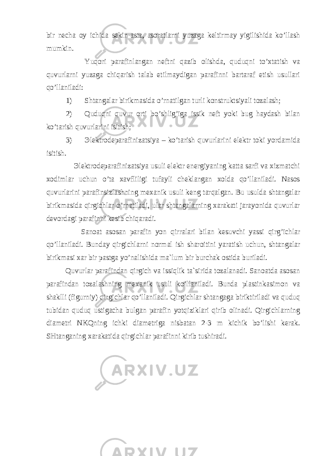 bir necha oy ichida sekin-asta, asoratlarni yuzaga keltirmay yigilishida ko’llash mumkin. Yuqori parafinlangan neftni qazib olishda, quduqni to’xtatish va quvurlarni yuzaga chiqarish talab etilmaydigan parafinni bartaraf etish usullari qo’llaniladi: 1) Shtangalar birikmasida o’ rnatilgan turli konstruktsiyali tozalash; 2) Quduqni quvur orti bo’shlig’iga issik neft yoki bug haydash bilan ko’tarish quvurlarini isitish; 3) Эlektrodeparafinizatsiya – ko’tarish quvurlarini elektr toki yordamida isi tish . Эlektrodeparafinizatsiya usuli elektr energiyaning katta sarfi va xizmatchi xodimlar uchun o’ta xavfliligi tufayli cheklangan xolda qo’llaniladi. Nasos quvurlarini parafinsizlashning mexanik usuli keng tarqalgan. Bu usulda shtangalar birikmasida qirgichlar o’rnatiladi, ular shtangalarning xarakati jarayonida quvurlar devordagi parafinni kesib chiqaradi. Sanoat asosan parafin yon q irralari b ilan kesuvchi yassi q irg ’ ichlar qo’ llaniladi. Bunday q irgichlarni normal ish sharoitini yaratish uchun, shtangalar birikmasi xar bir pastga y o’ nalishida ma`lum bir burchak ostida buriladi. Quvurlar parafindan qirgich va issiqlik ta`sirida tozalanadi. Sanoatda asosan parafindan tozalashning mexanik usuli ko’llaniladi. Bunda plastinkasimon va shaklli (figurniy) qirgichlar qo’llaniladi. Qirgichlar shtangaga biriktiriladi va quduq tubidan quduq ustigacha bulgan parafin yotqiziklari qirib olinadi. Qirgichlarning diametri NKQning ichki diametriga nisbatan 2-3 m kichik bo’lishi kerak. SHtanganing xarakatida qirgichlar parafinni kirib tushiradi. 