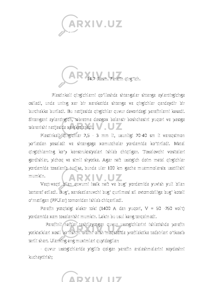 14.2-Rasm. Parafin qirg’ich. Plastinkali qirgichlarni qo’llashda shtangalar shtanga aylantirgichga osiladi, unda uning xar bir xarakatida shtanga va qirgichlar qandaydir bir burchakka buriladi. Bu natijasida qirgichlar quvur devoridagi parafinlarni kesadi. Shtangani aylantirgich, tebratma dastgox balansir boshchasini yuqori va pastga tebranishi natijasida xarakatlanadi. Plastinkali qirgichlar 2,5 - 3 mm li, uzunligi 20-40 sm li varaqsimon po’latdan yasaladi va shtangaga xomutchalar yordamida ko’tiriladi. Metal qirgichlarning ko’p konstruktsiyalari ishlab chiqilgan. Tozalovchi vositalari gardishlar, pichoq va simli shyotka. Agar neft uzatgich doim metal qirgichlar yordamida tozalanib turilsa, bunda ular 100 km gacha muammolarsiz uzatilishi mumkin. Vaqt-vaqti bilan quvurni issik neft va bug’ yordamida yuvish yuli bilan bartaraf etiladi. Bug’, xarakatlanuvchi bug’ qurilmasi zil avtomobiliga bug’ koteli o’rnatilgan (PPUlar) tomonidan ishlab chiqariladi. Parafin yotqizigi elektr toki (1400 A dan yuqori, V = 50 -250 vol&#39;t) yordamida xam tozalanishi mumkin. Lekin bu usul keng tarqalmadi. Parafinli neftlar tashilayotgan quvur uzatgichlarini ishlatishda parafin yotkiziklari xosil bo’lishini oldini olish maqsadida profilaktika tadbirlari o’tkazib terili shart. Ularning eng muximlari quyidagilar: - quvur uzatgichlarida yigilib qolgan parafin aralashmalarini xaydashni kuchaytirish; 