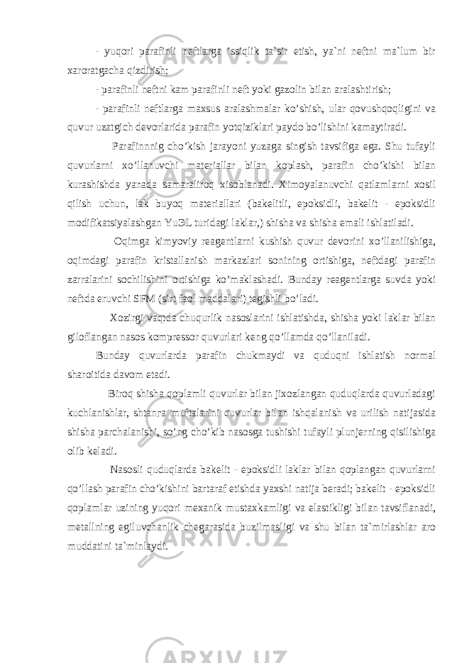 - yuqori parafinli neftlarga issiqlik ta`sir etish, ya`ni neftni ma`lum bir xaroratgacha qizdirish; - parafinli neftni kam parafinli neft yoki gazolin bilan aralashtirish; - parafinli neftlarga maxsus aralashmalar ko’shish, ular qovushqoqligini va quvur uzatgich devorlarida parafin yotqiziklari paydo bo’lishini kamaytiradi. Parafinnnig ch o’ kish jarayoni yuzaga singish tavsifiga ega. Shu tufayli quvurlarni xo’llanuvchi materiallar bilan koplash, parafin cho’kishi bilan kurashishda yanada samaraliroq xisoblanadi. Ximoyalanuvchi qatlamlarni xosil qilish uchun, lak buyoq materiallari (bakelitli, epoksidli, bakelit - epoksidli modifikatsiyalashgan YuЭL turidagi laklar,) shisha va shisha emali ishlatiladi. Oqimga kimyoviy reagentlarni kushish quvur devorini xo’llanilishiga, oqimdagi parafin kristallanish markazlari sonining ortishiga, neftdagi parafin zarralarini sochilishini ortishiga ko’maklashadi. Bunday reagentlarga suvda yoki neftda eruvchi SFM (sirt faol maddalari) tegishli b o’ ladi. Xozirgi vaqtda chuqurlik nasoslarini ishlatishda, shisha yoki laklar bilan giloflangan nasos kompressor quvurlari keng qo’llamda qo’llaniladi. Bunday q uvurlarda parafin chukmaydi va quduqni ishlatish normal sharoitida davom etadi. Biroq shisha qoplamli quvurlar bilan jixozlangan quduqlarda quvurladagi kuchlanishlar, shtanга muftalarini quvurlar bilan ishqalanish va urilish natijasida shisha parchalanishi, so’ng cho’kib nasosga tushishi tufayli plunjerning qisilishiga olib keladi. Nasosli quduqlarda bakelit - epoksidli laklar bilan qoplangan quvurlarni qo’llash parafin cho’kishini bartaraf etishda yaxshi natija beradi; bakelit - epoksidli qoplamlar uzining yuqori mexanik mustaxkamligi va elastikligi bilan tavsiflanadi, metallning egiluvchanlik chegarasida buzilmasligi va shu bilan ta`mirlashlar aro muddatini ta`minlaydi. 