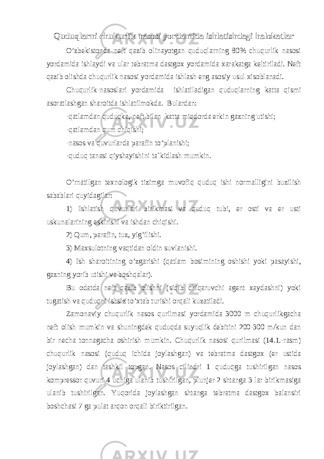 Quduqlarni chukurlik nasosi yordamida ishlatishdagi halokatlar O’zbekistonda neft qazib olinayotgan quduqlarning 80% chuqurlik nasosi yordamida ishlaydi va ular tebratma dastgox yordamida xarakatga keltiriladi. Neft qazib olishda chuqurlik nasosi yordamida ishlash eng asosiy usul xisoblanadi. Chuqurlik-nasoslari yordamida ishlatiladigan quduqlarning katta qismi asoratlashgan sharoitda ishlatilmokda. Bulardan: -qatlamdan quduqka, neft bilan katta miqdorda erkin gazning utishi; -qatlamdan qum chiqishi; -nasos va quvurlarda parafin to’planishi; -quduq tanasi qiyshayishini ta`kidlash mumkin. O’rnatilgan texnologik tizimga muvofiq quduq ishi normalligini buzilish sabablari quyidagilar: 1) Ishlatish quvurlari birikmasi va quduq tubi, er osti va er usti uskunalarining eskirishi va ishdan chiqishi. 2) Qum, parafin, tuz, yig’ilishi. 3) Maxsulotning vaqtidan oldin suvlanishi. 4) Ish sharoitining o’zgarishi (qatlam bosimining oshishi yoki pasayishi, gazning yorib utishi va boshqalar). Bu odatda neft qazib olishni (siqib chiqaruvchi agent xaydashni) yoki tugatish va quduqni ishsiz to’xtab turishi orqali kuzatiladi. Zamonaviy chuqurlik nasos qurilmasi yordamida 3000 m chuqurlikgacha neft olish mumkin va shuningdek quduqda suyuqlik debitini 200-300 m/kun dan bir necha tonnagacha oshirish mumkin. Chuqurlik nasosi qurilmasi (14.1.-rasm) chuqurlik nasosi (quduq ichida joylashgan) va tebratma dastgox (er ustida joylashgan) dan tashkil topgan. Nasos cilindri 1 quduqga tushirilgan nasos kompressor quvuri 4 uchiga ulanib tushirilgan, plunjer 2 shtanga 3 lar birikmasiga ulanib tushirilgan. Yuqorida joylashgan shtanga tebratma dastgox balansiri boshchasi 7 ga pulat arqon orqali biriktirilgan. 