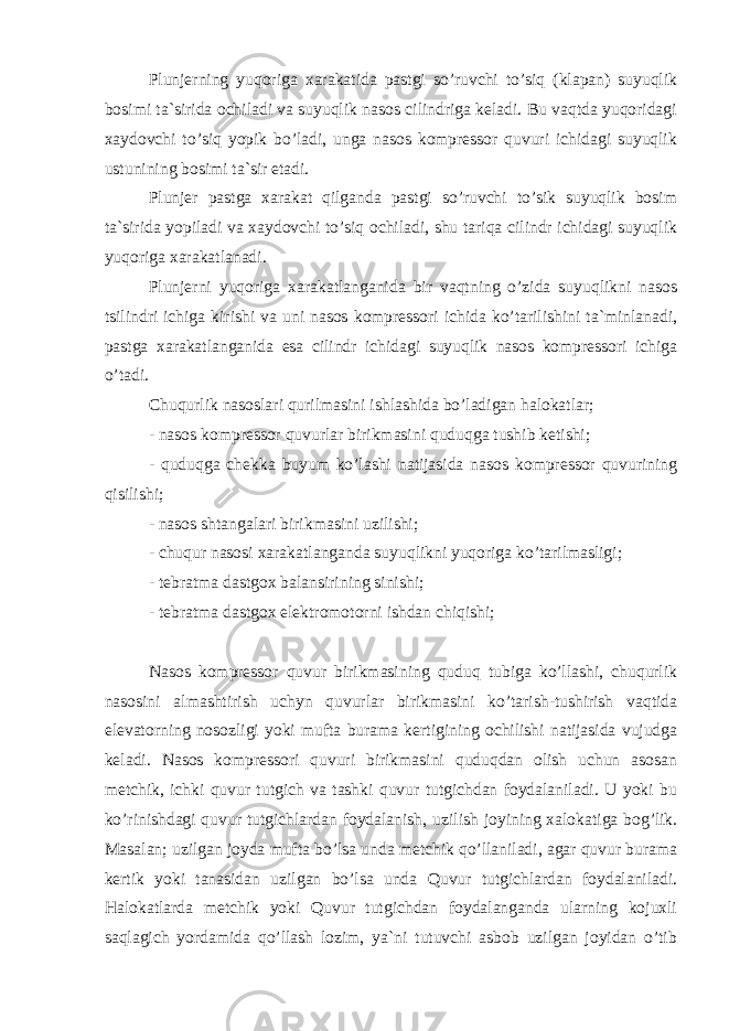 Plunjerning yuqoriga xarakatida pastgi so’ruvchi to’siq (klapan) suyuqlik bosimi ta`sirida ochiladi va suyuqlik nasos cilindriga keladi. Bu vaqtda yuqoridagi xaydovchi to’siq yopik bo’ladi, unga nasos kompressor quvuri ichidagi suyuqlik ustunining bosimi ta`sir etadi. Plunjer pastga xarakat qilganda pastgi so’ruvchi to’sik suyuqlik bosim ta`sirida yopiladi va xaydovchi to’siq ochiladi, shu tariqa cilindr ichidagi suyuqlik yuqoriga xarakatlanadi. Plunjerni yuqoriga xarakatlanganida bir vaqtning o’zida suyuqlikni nasos tsilindri ichiga kirishi va uni nasos kompressori ichida ko’tarilishini ta`minlanadi, pastga xarakatlanganida esa cilindr ichidagi suyuqlik nasos kompressori ichiga o’tadi. Chuqurlik nasoslari qurilmasini ishlashida bo’ladigan halokatlar; - nasos kompressor quvurlar birikmasini quduqga tushib ketishi; - quduqga chekka buyum ko’lashi natijasida nasos kompressor quvurining qisilishi; - nasos shtangalari birikmasini uzilishi; - chuqur nasosi xarakatlanganda suyuqlikni yuqoriga ko’tarilmasligi; - tebratma dastgox balansirining sinishi; - tebratma dastgox elektromotorni ishdan chiqishi; Nasos kompressor quvur birikmasining quduq tubiga ko’llashi, chuqurlik nasosini almashtirish uch у n quvurlar birikmasini ko’tarish-tushirish vaqtida elevatorning nosozligi yoki mufta burama kertigining ochilishi natijasida vujudga keladi. Nasos kompressori quvuri birikmasini quduqdan olish uchun asosan metchik, ichki quvur tutgich va tashki quvur tutgichdan foydalaniladi. U yoki bu ko’rinishdagi quvur tutgichlardan foydalanish, uzilish joyining xalokatiga bog’lik. Masalan; uzilgan joyda mufta bo’lsa unda metchik qo’llaniladi, agar quvur burama kertik yoki tanasidan uzilgan bo’lsa unda Quvur tutgichlardan foydalaniladi. Halokatlarda metchik yoki Quvur tutgichdan foydalanganda ularning kojuxli saqlagich yordamida qo’llash lozim, ya`ni tutuvchi asbob uzilgan joyidan o’tib 