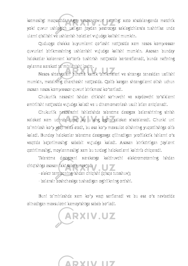 ketmasligi maqsadida. Agar nasos quvuri uzunligi xato xisoblanganda metchik yoki quvur ushlagich uzilgan joydan pastroqga saklagichlarsiz tushirilsa unda ularni qisilishi va ushlanish holatlari vujudga kelishi mumkin. Quduqga chekka buyumlarni qo’lashi natijasida xam nasos kompressor quvurlari birikmasining ushlanishi vujudga kelishi mumkin. Asosan bunday halokatlar kolonnani ko’tarib tushirish natijasida bartaraflanadi, bunda neftning aylanma xarakati ta`minlanishi lozim. Nasos shtangalari burama kertik birikmalari va shtanga tanasidan uzilishi mumkin, metalning charchashi natijasida. Qolib ketgan shtangalarni olish uchun asosan nasos kompressor quvuri birikmasi ko’tariladi. Chukurlik nasosini ishdan chikishi so’ruvchi va xaydovchi to’siklarni emirilishi natijasida vujudga keladi va u dinamometrlash usuli bilan aniqlanadi. Chukurlik nasoslarini ishlatishda tebratma dastgox balansirining sinish xalokati xam uchrab turadi va u eng og’ir xalokat xisoblanadi. Chunki uni ta`mirlash ko’p vaqt talab etadi, bu esa ko’p maxsulot olishning yuqotilishiga olib keladi. Bunday halokatlar tebratma dastgoxga qilinadigan profilaktik ishlarni o’z vaqtida bajarilmasligi sababli vujudga keladi. Asosan biriktirilgan joylarni qotirilmasligi, moylanmasligi xam bu turdagi halokatlarni keltirib chiqaradi. Tebratma dastgoxni xarakatga keltiruvchi elektromotorning ishdan chiqishiga asosan ikki sabab mavjud: - elektr tarmoqning ishdan chiqishi (qisqa tutashuv); - balansir boshchasiga tushadigan ogirlikning ortishi. Buni ta`mirlashda xam ko’p vaqt sarflanadi va bu esa o’z navbatida olinadigan maxsulotni kamayishiga sabab bo’ladi. 