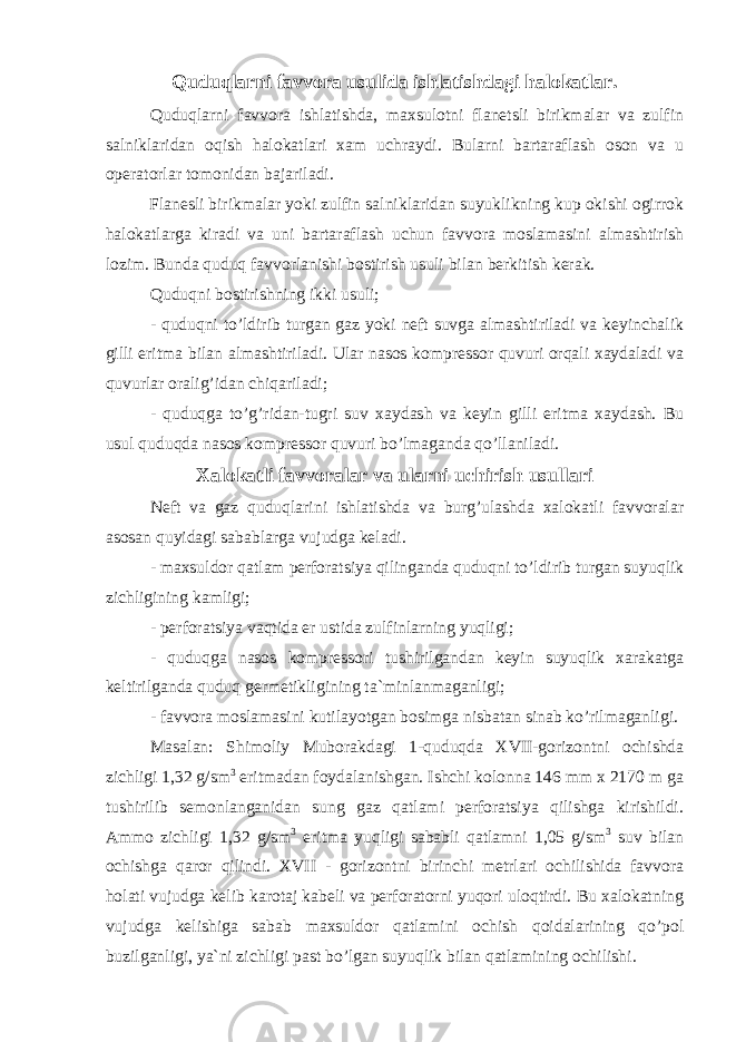 Quduqlarni favvora usulida ishlatishdagi halokatlar. Quduqlarni favvora ishlatishda, maxsulotni flanetsli birikmalar va zulfin salniklaridan oqish halokatlari xam uchraydi. Bularni bartaraflash oson va u operatorlar tomonidan bajariladi. Flanesli birikmalar yoki zulfin salniklaridan suyuklikning kup okishi ogirrok halokatlarga kiradi va uni bartaraflash uchun favvora moslamasini almashtirish lozim. Bunda quduq favvorlanishi bostirish usuli bilan berkitish kerak. Quduqni bostirishning ikki usuli; - quduqni to’ldirib turgan gaz yoki neft suvga almashtiriladi va keyinchalik gilli eritma bilan almashtiriladi. Ular nasos kompressor quvuri orqali xaydaladi va quvurlar oralig’idan chiqariladi; - quduqga to’g’ridan-tugri suv xaydash va keyin gilli eritma xaydash. Bu usul quduqda nasos kompressor quvuri bo’lmaganda qo’llaniladi. Xalokatli favvoralar va ularni uchirish usullari Neft va gaz quduqlarini ishlatishda va burg’ulashda xalokatli favvoralar asosan quyidagi sabablarga vujudga keladi. - maxsuldor qatlam perforatsiya qilinganda quduqni to’ldirib turgan suyuqlik zichligining kamligi; - perforatsiya vaqtida er ustida zulfinlarning yuqligi; - quduqga nasos kompressori tushirilgandan keyin suyuqlik xarakatga keltirilganda quduq germetikligining ta`minlanmaganligi; - favvora moslamasini kutilayotgan bosimga nisbatan sinab ko’rilmaganligi. Masalan: Shimoliy Muborakdagi 1-quduqda XVII-gorizontni ochishda zichligi 1,32 g/sm 3 eritmadan foydalanishgan. Ishchi kolonna 146 mm x 2170 m ga tushirilib semonlanganidan sung gaz qatlami perforatsiya qilishga kirishildi. Ammo zichligi 1,32 g/sm 3 eritma yuqligi sababli qatlamni 1,05 g/sm 3 suv bilan ochishga qaror qilindi. XVII - gorizontni birinchi metrlari ochilishida favvora holati vujudga kelib karotaj kabeli va perforatorni yuqori uloqtirdi. Bu xalokatning vujudga kelishiga sabab maxsuldor qatlamini ochish qoidalarining qo’pol buzilganligi, ya`ni zichligi past bo’lgan suyuqlik bilan qatlamining ochilishi. 