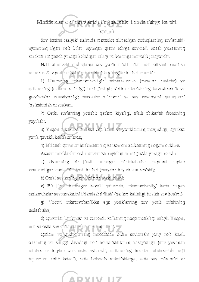 Muddatdan oldin suvlanishning sabablari suvlanishga karshi kurash Suv bosimi taziyiki tizimida maxsulot olinadigan quduqlarning suvlanishi- uyumning ilgari neft bilan tuyingan qismi ichiga suv-neft tutash yuzasining xarakati natijasida yuzaga keladigan tabiiy va konunga muvofik jarayondir. Neft olinuvchi quduqlarga suv yorib utishi bilan neft olishni kuzatish mumkin. Suv yorib utishininг sabablari kuyidagilar bulishi mumkin: 1) Uyumning utkazuvchanligini mintakalanish (maydon buyicha) va qatlamning (qatlam kalinligi) turli jinsligi; sikib chikarishning kovushkoklik va gravitatsion noustivorligi; maxsulot olinuvchi va suv xaydovchi quduqlarni joylashtirish xususiyati. 2) Ostki suvlarning yotishi; qatlam kiyaligi, sikib chikarish frontining yoyilishi. 3) Yuqori utkazuvchanlikka ega kanal va yoriklarning mavjudligi, ayniksa yorik govakli kollektorlarda; 4) Ishlatish q uvurlar birikmasining va tsement xalkasining nogermetikliги. Asosan muddatdan oldin suvlanish kuyidagilar natijasida yuzaga keladi: a) Uyumning bir jinsli bulmagan mintakalanish maydoni buylab xaydaladigan suvda &#34;til&#34; h osil bulishi (maydon buylab suv bosishi); b) Ostki suvlarning konussimon shakl olishi; v) Bir jinsli bulmagan kavatli qatlamda, utkazuvchanligi katta bulgan qatlamchalar suv xarakatini ildamlashtirilishi (qatlam kalinligi buylab suv bosimi); g) Yuqori utkazuvchanlikka ega yoriklarning suv yorib utishining tezlashishи; d) Quvurlar birikmasi va cementli xalkaning nogermetikligi tufayli Yuqori, urta va ostki suv qatlamlaridan suvning utishi. Qatlam va quduqlarning muddatdan oldin suvlanishi joriy neft kazib olishning va sunggi davrdagi neft beraolishlikning pasayishiga (suv yuvilgan mintakalar buylab samarasiz aylanadi, qatlamning boshka mintakasida neft tuplamlari kolib ketadi), katta iktisodiy yukotishlarga, katta suv mikdorini er 