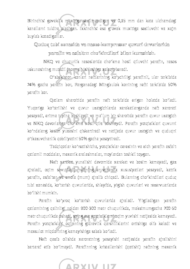 Birinchisi govaklik muxitiga sezilmaydigan va 0,15 mm dan kata ulchamdagi kanallarni tuldira oladigan. Ikkinchisi esa g’ovak muxitiga seziluvchi va xajm buylab kotadiganlar. Quduq tubi zonasida va nasos-kompressor quvuri devorlarida parafin va asfalten cho’kindilari bilan kurashish. NKQ va chuqurlik nasoslarida cho’kma h osil qiluvchi parafin, nasos uskunasining mutadil (normal) ishlashiga xalaqit beradi. O’zbekiston konlari neftlarining ko’pchiligi parafinli, ular tarkibida 24% gacha parafin bor, Fargonadagi Mingbulok konining nefti tarkibida 50% parafin bor. Qatlam sharoitida parafin neft tarkibida erigan holatda bo’ladi. Yuqoriga ko’tarilishi va quvur uzatgichlarda xarakatlanganda neft xarorati pasayadi, eritma tuyina boshlaydi va ma`lum bir sharoitda parafin quvur uzatgich va NKQ devorlariga cho’kma xosil qila boshlaydi. Parafin yotqiziklari quvurni ko’ndalang kesim yuzasini qiskartiradi va natijada quvur uzatgich va quduqni o’tkazuvchanlik qobiliyatini 50% gacha pasaytiradi. Tadqiqotlar ko’rsatishicha, yotqiziklar cerezinin va zich parafin asfal&#39;t qatlamli moddalar, mexanik aralashmalar, moylardan tashkil topgan. Neft xarakat yunalishi davomida xarakat va bosim kamayadi, gaz ajraladi, o q im sovutiladi, neftning eruvchanlik xususiyatlari pasayadi, kattik parafin, asfal&#39;ten va smola (mum) ajralib chi q adi. Bularning cho’kindilari quduq tubi zonasida, ko’tarish quvurlarida, shleyfda, yigish quvurlari va rezervuarlarda bo’lishi mumkin. Parafin k o’ pro q k o’ tarish q uvurlarida ajraladi. Yigiladigan parafin qatlamining qalinligi noldan 900-300 metr chuqurlikda, maksimumgacha 200-50 metr chuqurlikda oshadi, so’ng esa yotqiziklarni oqim yuvishi natijasida kamayadi. Parafin yotqiziklari oqimning gidravlik qarshiliklarini ortishiga olib keladi va maxsulot miqdorining kamayishiga sabab bo’ladi. Neft q azib olishda xaroratning pasayishi natijasida parafin ajralishini bartaraf etib b o’ lmaydi. Parafinning kristallanishi (qotishi) neftning mexanik 