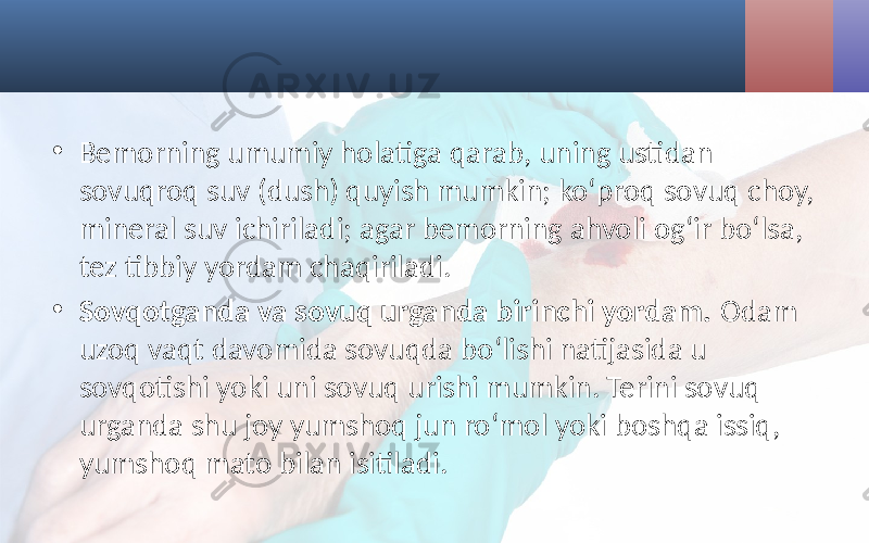 • Bemorning umumiy holatiga qarab, uning ustidan sovuqroq suv (dush) quyish mumkin; ko‘proq sovuq choy, mineral suv ichiriladi; agar bemorning ahvoli og‘ir bo‘lsa, tez tibbiy yordam chaqiriladi. • Sovqotganda va sovuq urganda birinchi yordam. Odam uzoq vaqt davomida sovuqda bo‘lishi natijasida u sovqotishi yoki uni sovuq urishi mumkin. Terini sovuq urganda shu joy yumshoq jun ro‘mol yoki boshqa issiq, yumshoq mato bilan isitiladi. 