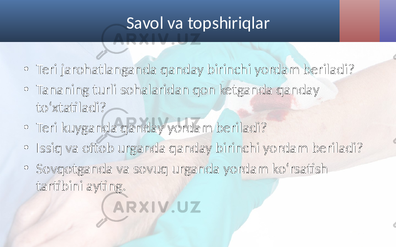 Savol va topshiriqlar • Teri jarohatlanganda qanday birinchi yordam beriladi? • Tananing turli sohalaridan qon ketganda qanday to‘xtatiladi? • Teri kuyganda qanday yordam beriladi? • Issiq va oftob urganda qanday birinchi yordam beriladi? • Sovqotganda va sovuq urganda yordam ko‘rsatish tartibini ayting. 