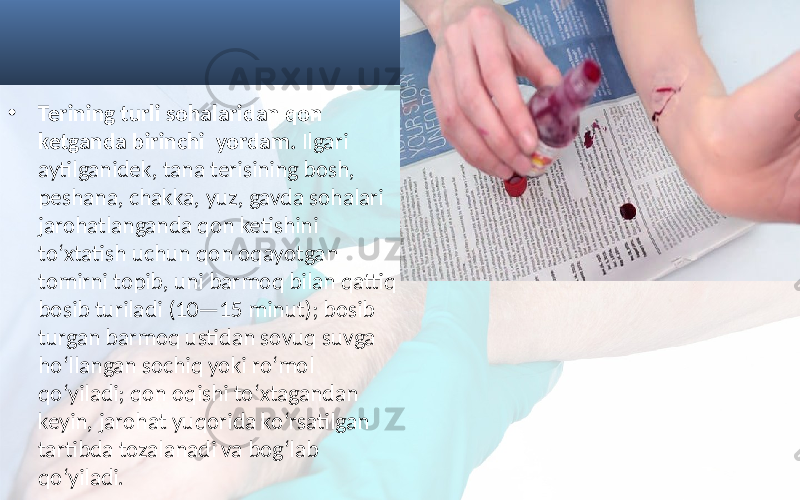 • Terining turli sohalaridan qon ketganda birinchi yordam. Ilgari aytilganidek, tana terisining bosh, peshana, chakka, yuz, gavda sohalari jarohatlanganda qon ketishini to‘xtatish uchun qon oqayotgan tomirni topib, uni barmoq bilan qattiq bosib turiladi (10—15 minut); bosib turgan barmoq ustidan sovuq suvga ho‘llangan sochiq yoki ro‘mol qo‘yiladi; qon oqishi to‘xtagandan keyin, jarohat yuqorida ko‘rsatilgan tartibda tozalanadi va bog‘lab qo‘yiladi. 