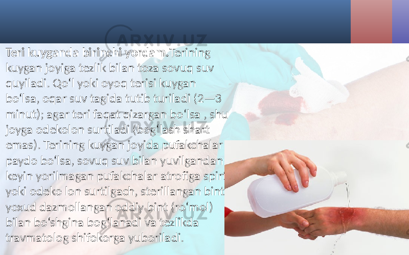  • Teri kuyganda birinchi yordam. Terining kuygan joyiga tezlik bilan toza sovuq suv quyiladi. Qo‘l yoki oyoq terisi kuygan bo‘lsa, oqar suv tagida tutib turiladi (2—3 minut); agar teri faqat qizargan bo‘lsa , shu joyga odekolon surtiladi (bog‘lash shart emas). Terining kuygan joyida pufakchalar paydo bo‘lsa, sovuq suv bilan yuvilgandan keyin yorilmagan pufakchalar atrofiga spirt yoki odeko lon surtilgach, sterillangan bint yoxud dazmollangan oddiy bint (ro‘mol) bilan bo‘shgina bog‘lanadi va tezlikda travmatolog shifokorga yuboriladi. 