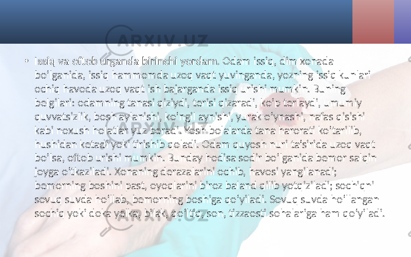 • Issiq va oftob urganda birinchi yordam. Odam issiq, dim xonada bo‘lganida, issiq hammomda uzoq vaqt yuvinganda, yozning issiq kunlari ochiq havoda uzoq vaqt ish bajarganda issiq urishi mumkin. Buning belgilari: odamning tanasi qiziydi, terisi qizaradi, ko‘p terlaydi, umumiy quvvatsizlik, bosh aylanishi, ko‘ngil aynishi, yurak o‘ynashi, nafas qisishi kabi noxush holatlar yuz beradi. Yosh bolalarda tana harorati ko‘tarilib, hushidan ketadi yoki tirishib qoladi. Odam quyosh nuri ta’sirida uzoq vaqt bo‘lsa, oftob urishi mumkin. Bunday hodisa sodir bo‘lganida bemor salqin joyga o‘tkaziladi. Xonaning derazalarini ochib, havosi yangilanadi; bemorning boshini past, oyoqlarini biroz baland qilib yotqiziladi; sochiqni sovuq suvda ho‘llab, bemorning boshiga qo‘yiladi. Sovuq suvda ho‘llangan sochiq yoki doka yelka, bilak, qo‘ltiq, son, tizzaosti sohalariga ham qo‘yiladi. 