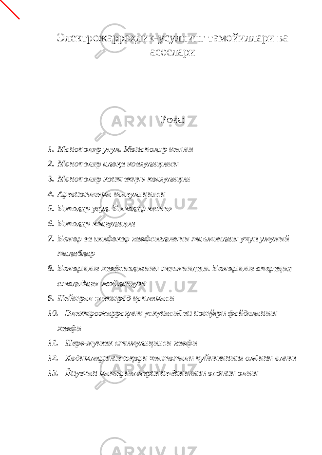 Электрожарроҳлик-усулнинг тамойиллари ва асослари Режа: 1. Монополяр усул. Монополяр кесиш 2. Монополяр алоқа коагуляцияси 3. Монополяр контакциз коагуляция 4. Аргоноплазма коагуляцияси 5. Биполяр усул. Биполяр кесиш 6. Биполяр коагуляция 7. Бемор ва шифокор хавфсизлигини таъминлаш учун умумий талаблар 8. Беморнинг хавфсизлигини таъминлаш. Беморнинг операция столидаги жойлашуви 9. Нейтрал электрод қопламаси 10. Электрожарроҳлик ускунасидан нотўғри фойдаланиш хавфи 11. Нерв-мушак стимуляцияси хавфи 12. Ходимларнинг юқори частотали куйишининг олдини олиш 13. Ёнувчан материалларнинг ёнишини олдини олиш 