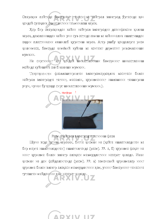 Операция пайтида беморнинг танаси ва нейтрал электрод ўртасида ҳеч қандай суюқлик оқмаслигини таъминлаш керак. Ҳар бир операциядан кейин нейтрал электродни дезинфексия қилиш керак, даволанишдан кейин уни сув остида ювиш ва кейинчалик ишлатишдан олдин пластинкани яхшилаб қуритиш керак. Агар ушбу қоидаларга риоя қилинмаса, беморда кимёвий куйиш ва контакт дерматит ривожланиши мумкин. Не сиртининг ҳар қандай шикастланиши беморнинг шикастланиш жойида куйишига олиб келиши мумкин. Тақиқланган фаоллаштирилган электрожарроҳлик воситаси билан нейтрал электродга тегинг, масалан, қурилманинг ишлашини текшириш учун, чунки бу ҳолда сирт шикастланиши мумкин.). Расм. Нейтрал электродга тегиниш фаол Шуни эсда тутиш керакки, битта қисмли не (қайта ишлатиладиган ва бир марта ишлатиладиган) ишлатилганда (расм). 22. а, б) қурилма фақат не нинг қурилма билан электр алоқаси мавжудлигини назорат қилади. Икки қисмли не дан фойдаланганда (расм). 22. в) замонавий қурилмалар нинг қурилма билан электр алоқаси мавжудлигини ҳам, унинг беморнинг танасига туташган майдонини ҳам назорат қилади. Нотўғри ! 