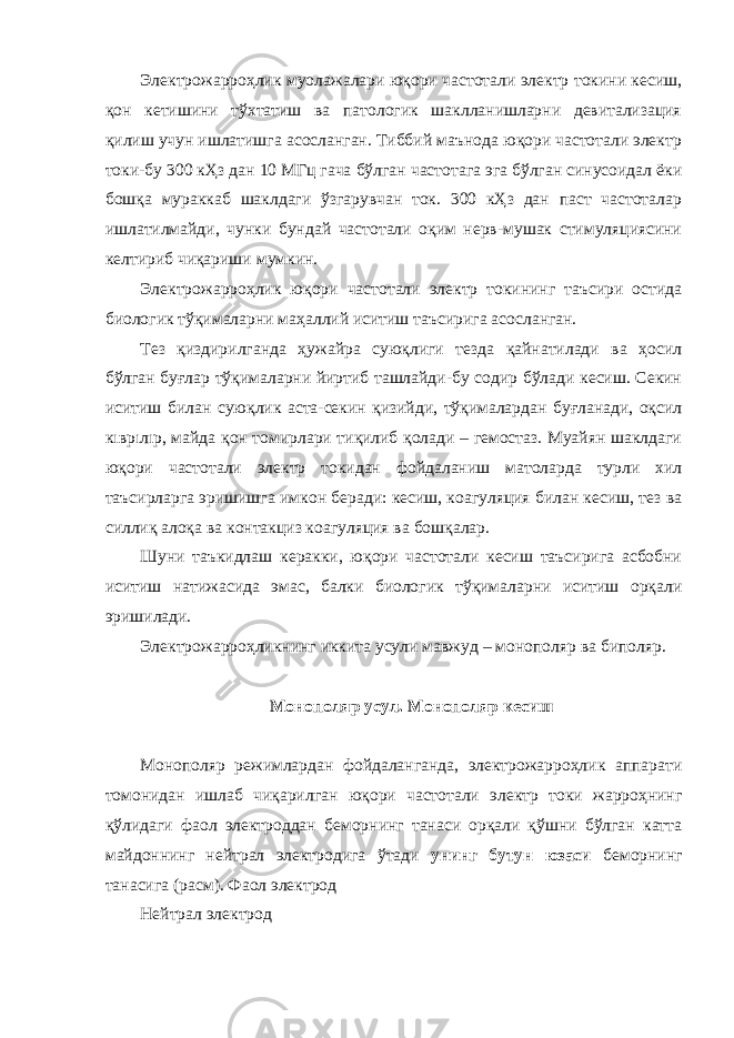 Электрожарроҳлик муолажалари юқори частотали электр токини кесиш, қон кетишини тўхтатиш ва патологик шаклланишларни девитализация қилиш учун ишлатишга асосланган. Тиббий маънода юқори частотали электр токи-бу 300 кҲз дан 10 МГц гача бўлган частотага эга бўлган синусоидал ёки бошқа мураккаб шаклдаги ўзгарувчан ток. 300 кҲз дан паст частоталар ишлатилмайди, чунки бундай частотали оқим нерв-мушак стимуляциясини келтириб чиқариши мумкин. Электрожарроҳлик юқори частотали электр токининг таъсири остида биологик тўқималарни маҳаллий иситиш таъсирига асосланган. Тез қиздирилганда ҳужайра суюқлиги тезда қайнатилади ва ҳосил бўлган буғлар тўқималарни йиртиб ташлайди-бу содир бўлади кесиш. Секин иситиш билан суюқлик аста-секин қизийди, тўқималардан буғланади, оқсил кıврıлıр, майда қон томирлари тиқилиб қолади – гемостаз. Муайян шаклдаги юқори частотали электр токидан фойдаланиш матоларда турли хил таъсирларга эришишга имкон беради: кесиш, коагуляция билан кесиш, тез ва силлиқ алоқа ва контакциз коагуляция ва бошқалар. Шуни таъкидлаш керакки, юқори частотали кесиш таъсирига асбобни иситиш натижасида эмас, балки биологик тўқималарни иситиш орқали эришилади. Электрожарроҳликнинг иккита усули мавжуд – монополяр ва биполяр. Монополяр усул. Монополяр кесиш Монополяр режимлардан фойдаланганда, электрожарроҳлик аппарати томонидан ишлаб чиқарилган юқори частотали электр токи жарроҳнинг қўлидаги фаол электроддан беморнинг танаси орқали қўшни бўлган катта майдоннинг нейтрал электродига ўтади унинг бутун юзаси беморнинг танасига (расм). Фаол электрод Нейтрал электрод 