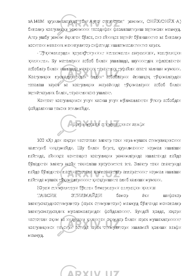 эА141М қурилмаларида &#34;би Ауто старт/стоп&#34; режими, ОНЙХ/ОНЙХ-А) биполяр коагуляция режимини тасодифан фаоллаштириш эҳтимоли мавжуд. Агар ушбу режим ёқилган бўлса, сиз айниқса эҳтиёт бўлишингиз ва биполяр воситани механик манипулятор сифатида ишлатмаслигингиз керак. • Тўқималардан қорақўтирнинг исталмаган ажралиши , коагуляция қилинган. Бу матоларни асбоб билан ушлашда, шунингдек ифлосланган асбоблар билан ишлашда механик таранглик туфайли юзага келиши мумкин. Коагуляция процедурасидан олдин асбобларни ёпишқоқ тўқималардан тозалаш керак ва коагуляция жараёнида тўқималарни асбоб билан эҳтиёткорлик билан, тарангликсиз ушланг. Контакт коагуляцияси учун кесиш учун мўлжалланган ўткир асбобдан фойдаланиш тавсия этилмайди. Нерв-мушак стимуляцияси хавфи 300 кҲз дан юқори частотали электр токи нерв-мушак стимуляциясини келтириб чиқармайди. Шу билан бирга, қурилманинг нормал ишлаши пайтида, айниқса контакциз коагуляция режимларида ишлаганда пайдо бўладиган электр жойи текислаш хусусиятига эга. Электр токи спектрида пайдо бўладиган паст частотали компонентлар аппаратнинг нормал ишлаши пайтида мушак тўқималарининг қисқаришига олиб келиши мумкин. Юрак стимулятори бўлган беморларни операция қилиш ТАВСИЯ ЭТИЛМАЙДИ бемор ёки шифокор электрокардиостимулятор (юрак стимулятори) мавжуд бўлганда монополяр электрожарроҳлик муолажаларидан фойдаланинг. Бундай ҳолда, юқори частотали оқим ва индукция қилинган оқимлар билан юрак мушакларининг коагуляцияси таъсири остида юрак стимулятори ишламай қолиши хавфи мавжуд. 