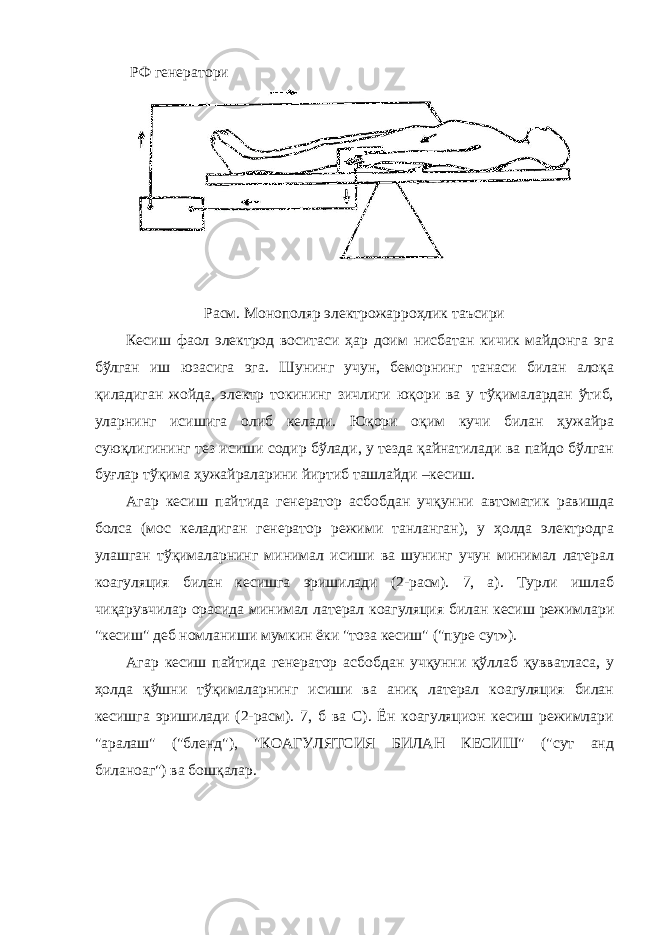  РФ генератори Расм. Монополяр электрожарроҳлик таъсири Кесиш фаол электрод воситаси ҳар доим нисбатан кичик майдонга эга бўлган иш юзасига эга. Шунинг учун, беморнинг танаси билан алоқа қиладиган жойда, электр токининг зичлиги юқори ва у тўқималардан ўтиб, уларнинг исишига олиб келади. Юқори оқим кучи билан ҳужайра суюқлигининг тез исиши содир бўлади, у тезда қайнатилади ва пайдо бўлган буғлар тўқима ҳужайраларини йиртиб ташлайди –кесиш. Агар кесиш пайтида генератор асбобдан учқунни автоматик равишда болса (мос келадиган генератор режими танланган), у ҳолда электродга улашган тўқималарнинг минимал исиши ва шунинг учун минимал латерал коагуляция билан кесишга эришилади (2-расм). 7, а). Турли ишлаб чиқарувчилар орасида минимал латерал коагуляция билан кесиш режимлари &#34;кесиш&#34; деб номланиши мумкин ёки &#34;тоза кесиш&#34; (&#34;пуре cут»). Агар кесиш пайтида генератор асбобдан учқунни қўллаб қувватласа, у ҳолда қўшни тўқималарнинг исиши ва аниқ латерал коагуляция билан кесишга эришилади (2-расм). 7, б ва C). Ён коагуляцион кесиш режимлари &#34;аралаш&#34; (&#34;бленд&#34;), &#34;КОАГУЛЯТСИЯ БИЛАН КЕСИШ&#34; (&#34;cут анд биланоаг&#34;) ва бошқалар. 